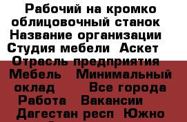 Рабочий на кромко-облицовочный станок › Название организации ­ Студия мебели «Аскет» › Отрасль предприятия ­ Мебель › Минимальный оклад ­ 1 - Все города Работа » Вакансии   . Дагестан респ.,Южно-Сухокумск г.